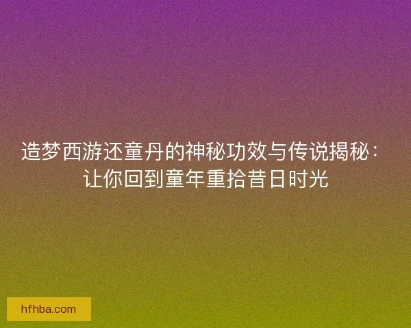 造梦西游还童丹的神秘功效与传说揭秘：让你回到童年重拾昔日时光