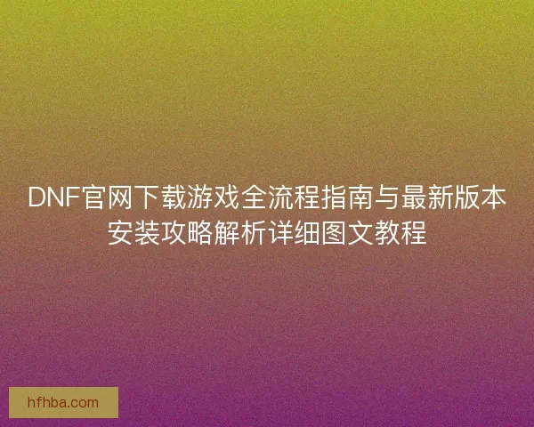 DNF官网下载游戏全流程指南与最新版本安装攻略解析详细图文教程
