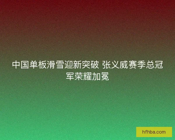 中国单板滑雪迎新突破 张义威赛季总冠军荣耀加冕